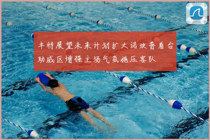丰特展望未来计划扩大诺坎普看台助威区增强主场气氛施压客队