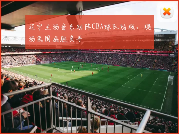 辽宁主场音乐助阵CBA球队防线,现场氛围成胜负手