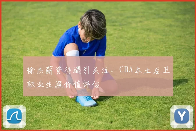 徐杰薪资待遇引关注，CBA本土后卫职业生涯价值评估