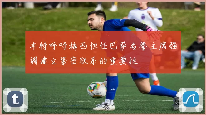 丰特呼吁梅西担任巴萨名誉主席强调建立紧密联系的重要性