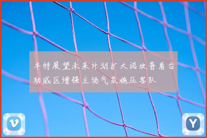 丰特展望未来计划扩大诺坎普看台助威区增强主场气氛施压客队