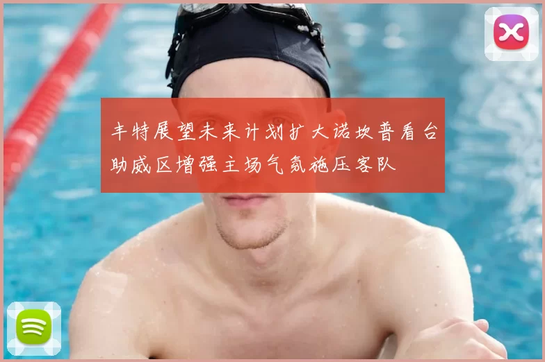 丰特展望未来计划扩大诺坎普看台助威区增强主场气氛施压客队