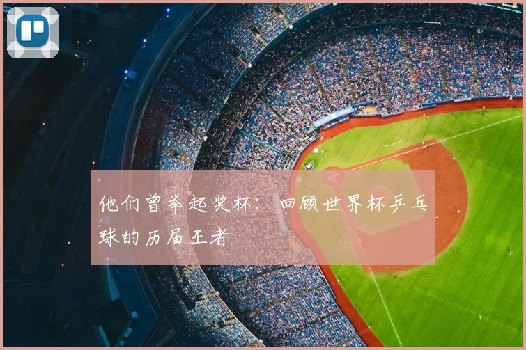 他们曾举起奖杯：回顾世界杯乒乓球的历届王者