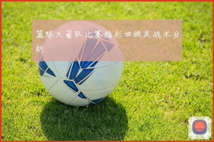 篮球火箭队比赛精彩回顾及战术分析