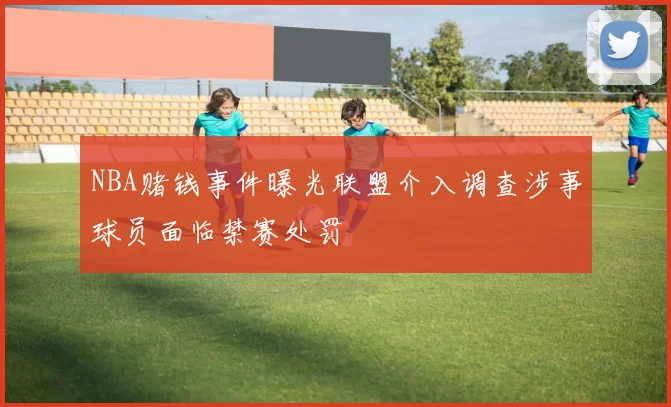 NBA赌钱事件曝光联盟介入调查涉事球员面临禁赛处罚