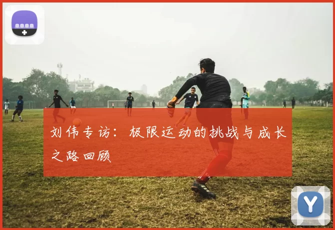 刘伟专访:极限运动的挑战与成长之路回顾