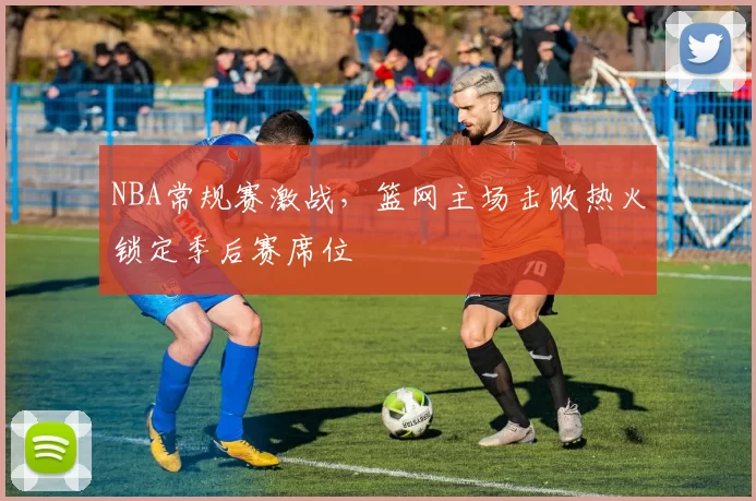 NBA常规赛激战，篮网主场击败热火锁定季后赛席位