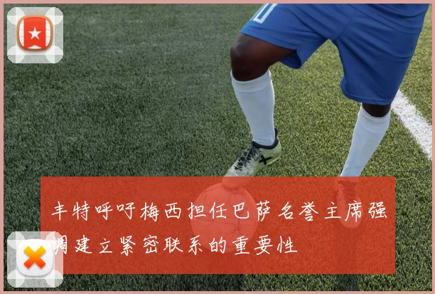 丰特呼吁梅西担任巴萨名誉主席强调建立紧密联系的重要性