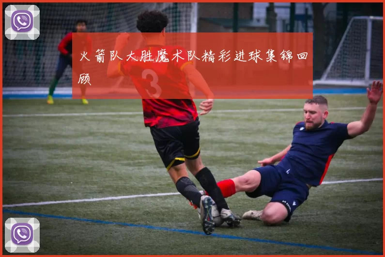 火箭队大胜魔术队精彩进球集锦回顾