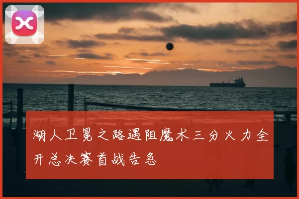 湖人卫冕之路遇阻魔术三分火力全开总决赛首战告急