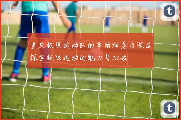 重庆极限运动队的华丽转身与深度探索极限运动的魅力与挑战