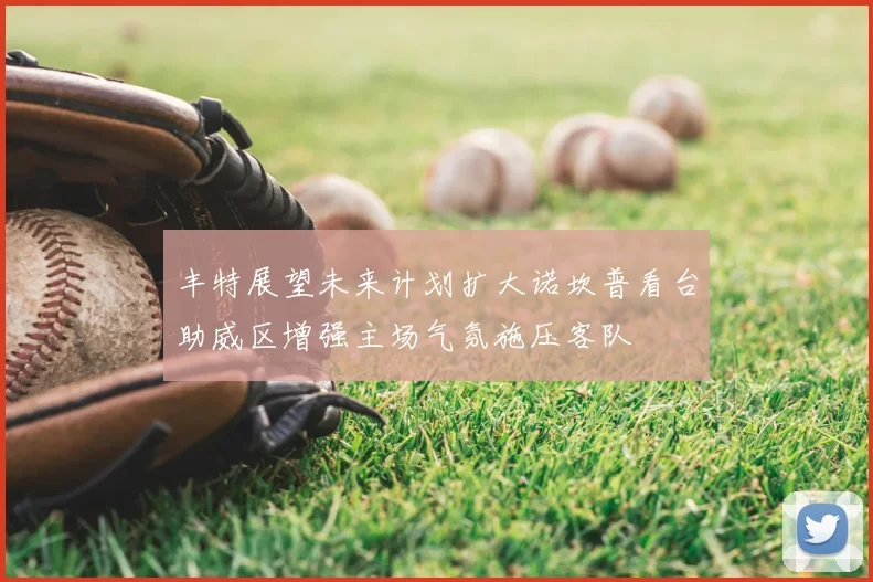 丰特展望未来计划扩大诺坎普看台助威区增强主场气氛施压客队
