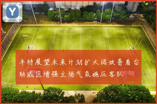 丰特展望未来计划扩大诺坎普看台助威区增强主场气氛施压客队