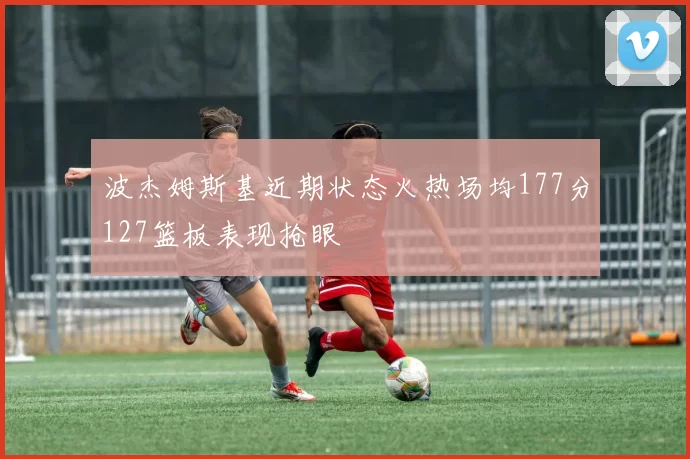 波杰姆斯基近期状态火热场均177分127篮板表现抢眼