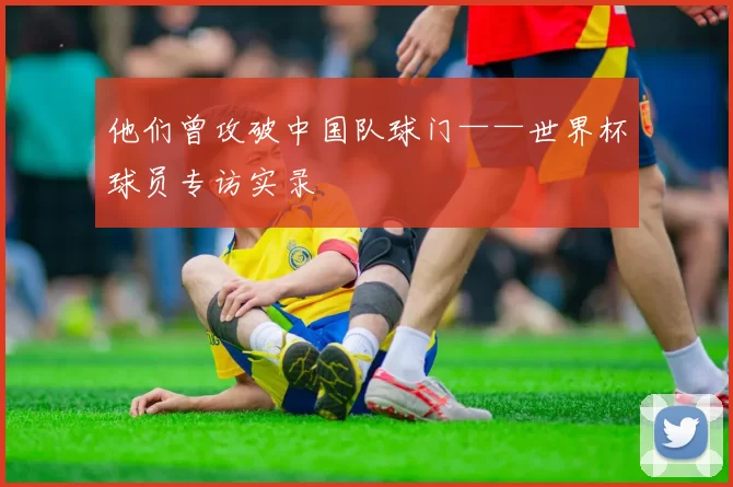 他们曾攻破中国队球门——世界杯球员专访实录