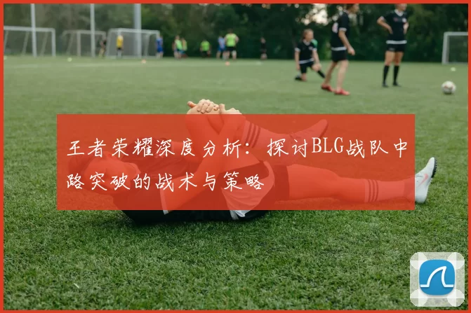 王者荣耀深度分析：探讨BLG战队中路突破的战术与策略