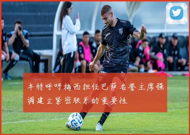 丰特呼吁梅西担任巴萨名誉主席强调建立紧密联系的重要性