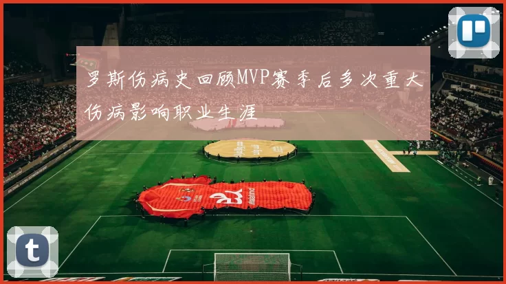 罗斯伤病史回顾MVP赛季后多次重大伤病影响职业生涯