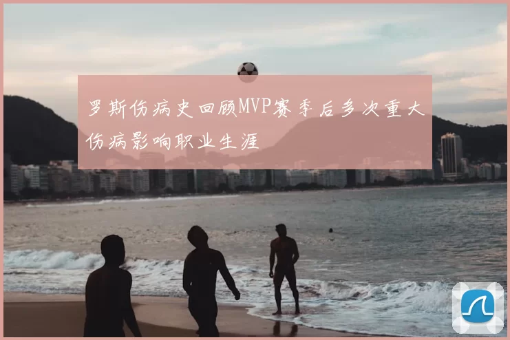 罗斯伤病史回顾MVP赛季后多次重大伤病影响职业生涯