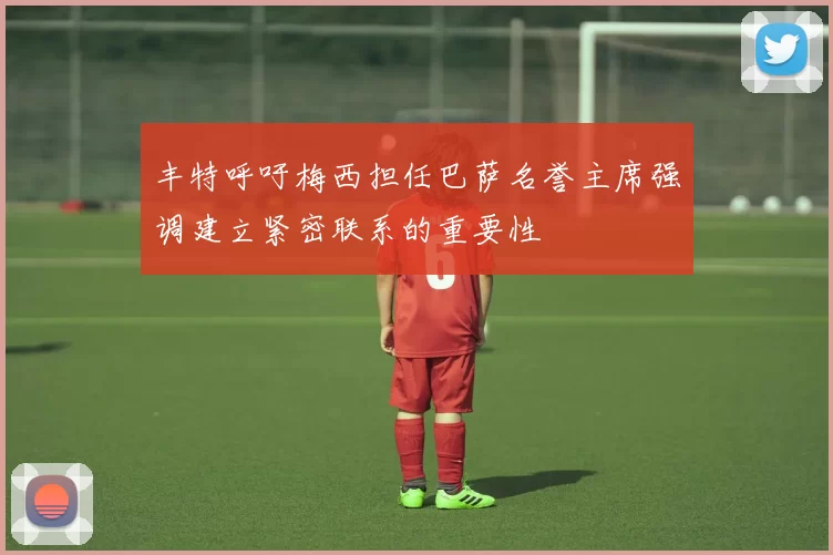 丰特呼吁梅西担任巴萨名誉主席强调建立紧密联系的重要性