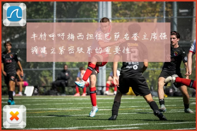 丰特呼吁梅西担任巴萨名誉主席强调建立紧密联系的重要性