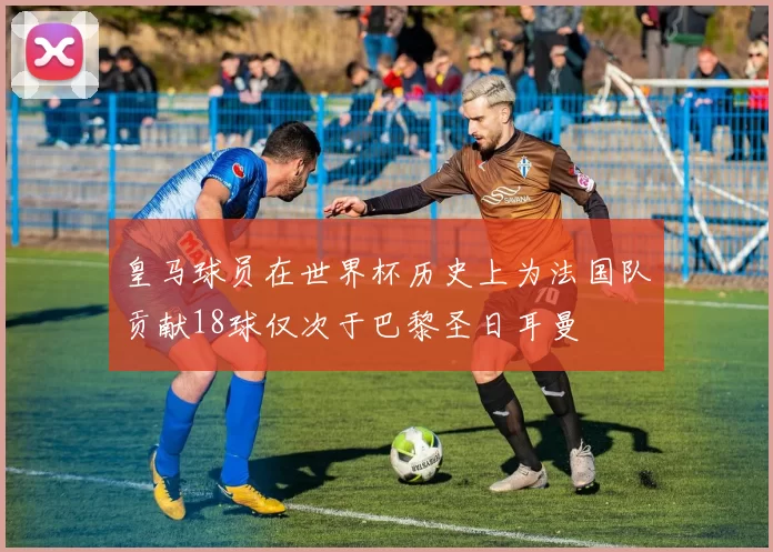 皇马球员在世界杯历史上为法国队贡献18球仅次于巴黎圣日耳曼