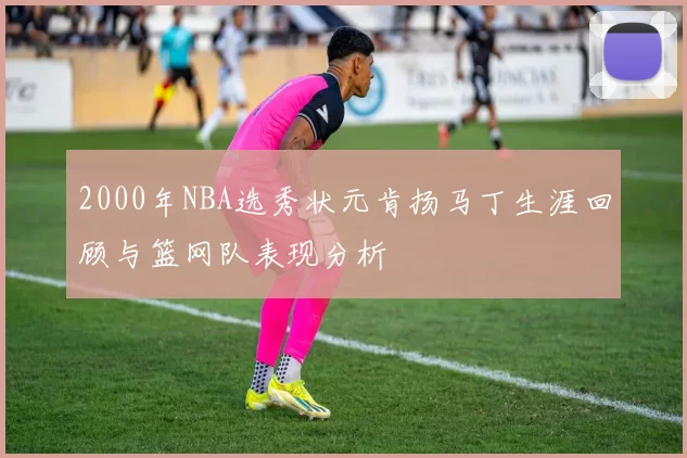 2000年NBA选秀状元肯扬马丁生涯回顾与篮网队表现分析