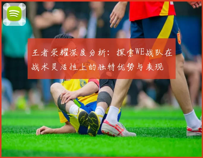 王者荣耀深度分析:探索WE战队在战术灵活性上的独特优势与表现