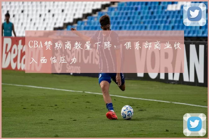 CBA赞助商数量下降,俱乐部商业收入面临压力