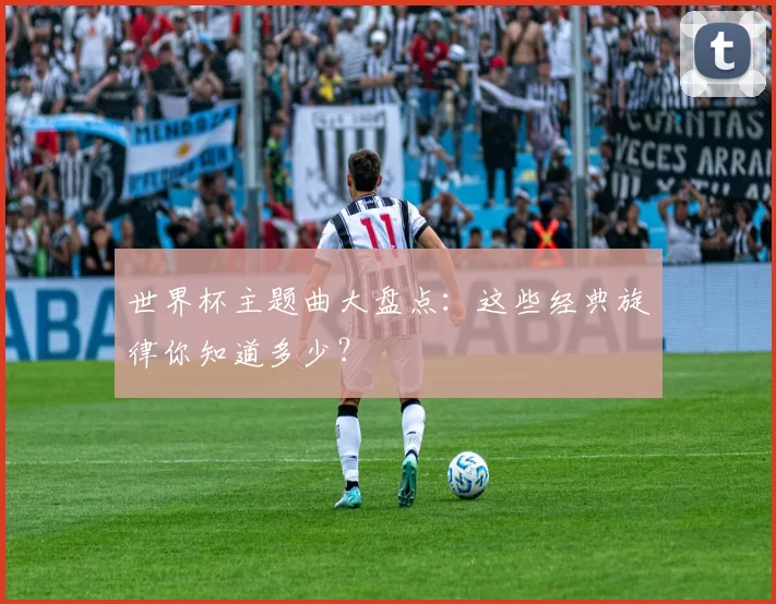 世界杯主题曲大盘点:这些经典旋律你知道多少?