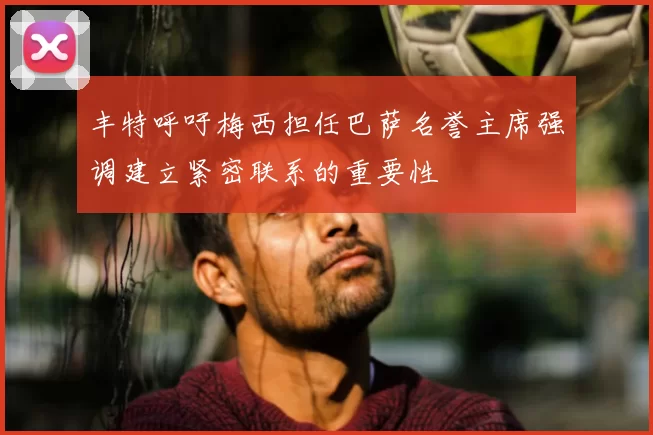 丰特呼吁梅西担任巴萨名誉主席强调建立紧密联系的重要性