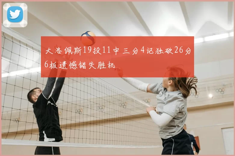 大洛佩斯19投11中三分4记独砍26分6板遗憾错失胜机