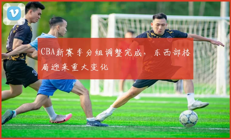 CBA新赛季分组调整完成,东西部格局迎来重大变化