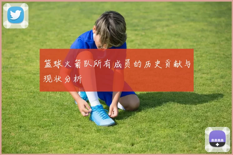 篮球火箭队所有成员的历史贡献与现状分析