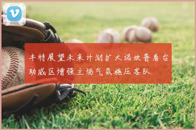 丰特展望未来计划扩大诺坎普看台助威区增强主场气氛施压客队