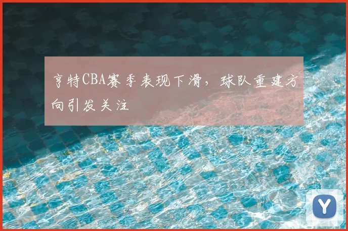亨特CBA赛季表现下滑，球队重建方向引发关注