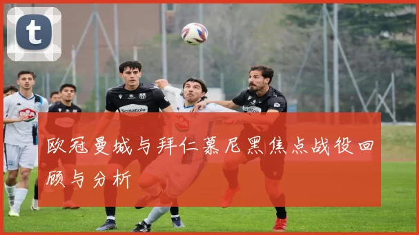 欧冠曼城与拜仁慕尼黑焦点战役回顾与分析