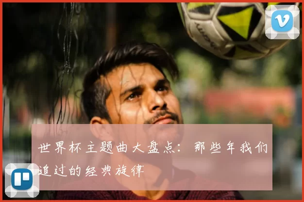 世界杯主题曲大盘点:那些年我们追过的经典旋律
