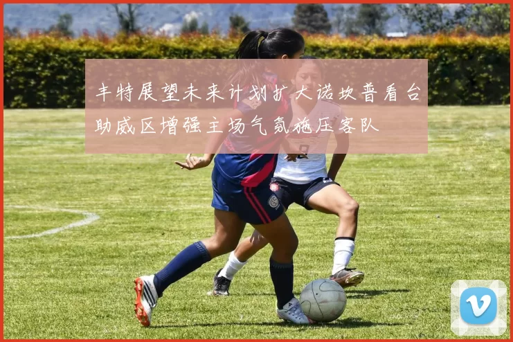 丰特展望未来计划扩大诺坎普看台助威区增强主场气氛施压客队