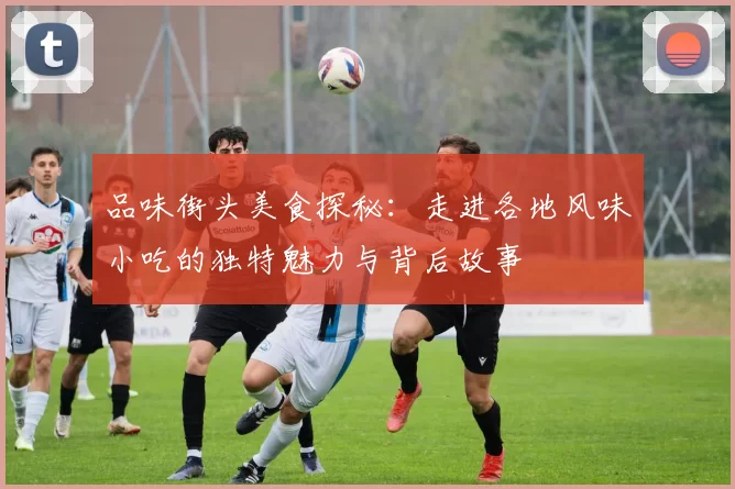 品味街头美食探秘：走进各地风味小吃的独特魅力与背后故事