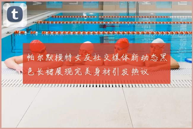 帕尔默模特女友社交媒体新动态黑色长裙展现完美身材引发热议