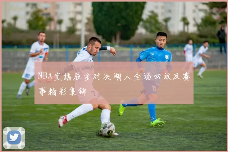 NBA直播屈金对决湖人全场回放及赛事精彩集锦