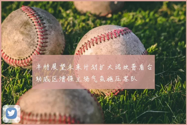 丰特展望未来计划扩大诺坎普看台助威区增强主场气氛施压客队