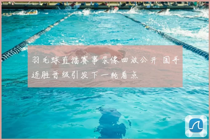 羽毛球直播赛事录像回放公开 国手连胜晋级引发下一轮看点