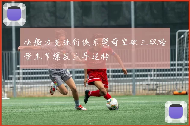 快船力克独行侠东契奇空砍三双哈登末节爆发主导逆转