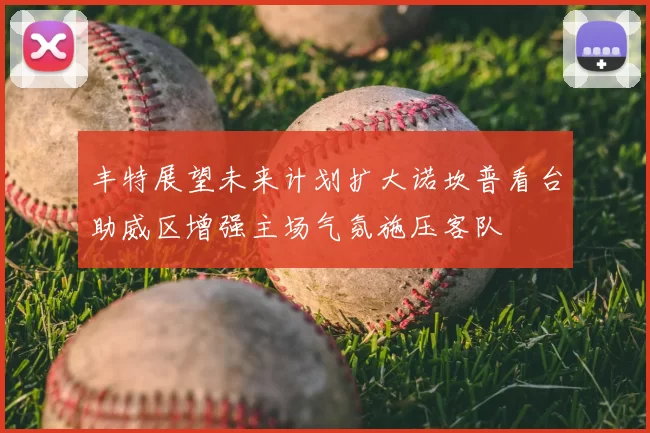 丰特展望未来计划扩大诺坎普看台助威区增强主场气氛施压客队