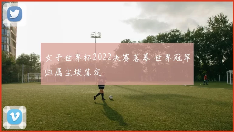女子世界杯2022决赛落幕 世界冠军归属尘埃落定