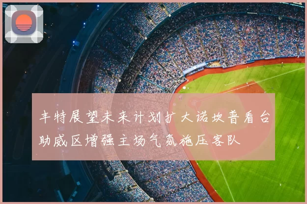 丰特展望未来计划扩大诺坎普看台助威区增强主场气氛施压客队