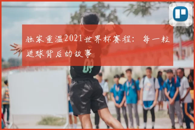独家重温2021世界杯赛程：每一粒进球背后的故事