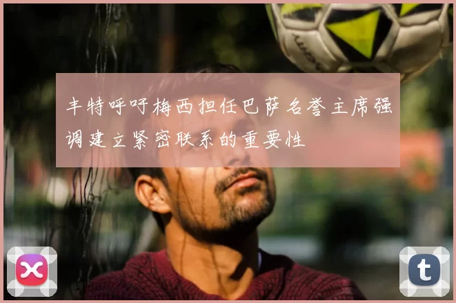 丰特呼吁梅西担任巴萨名誉主席强调建立紧密联系的重要性